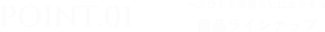 Point1 一人ひとりの暮らしによりそう 商品ラインナップ
