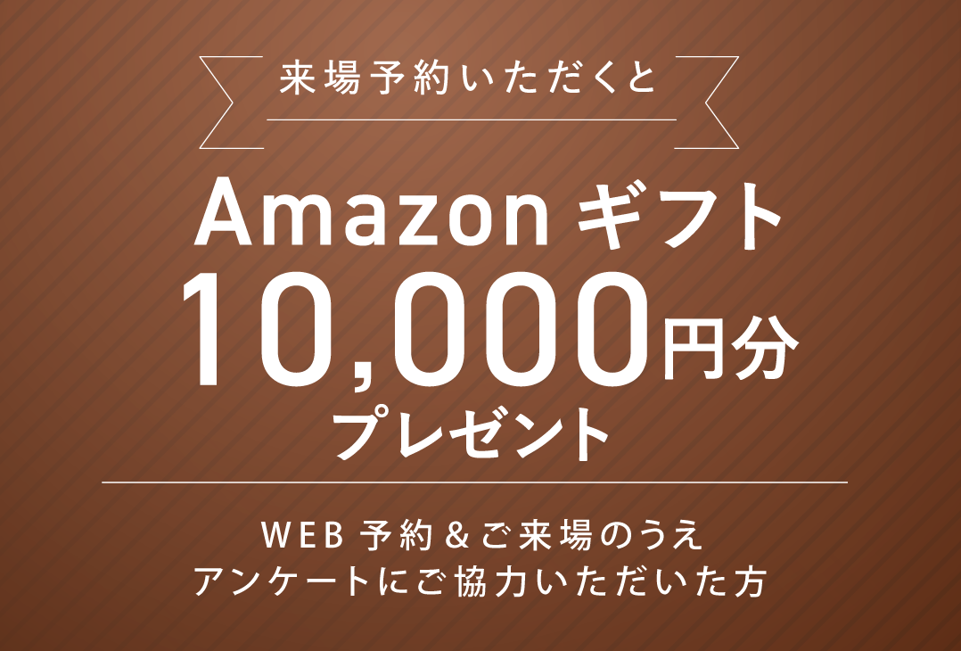 来場予約いただくとAmazonギフト10,000円分プレゼント WEB予約＆ご来場のうえアンケートにご協力いただいた方