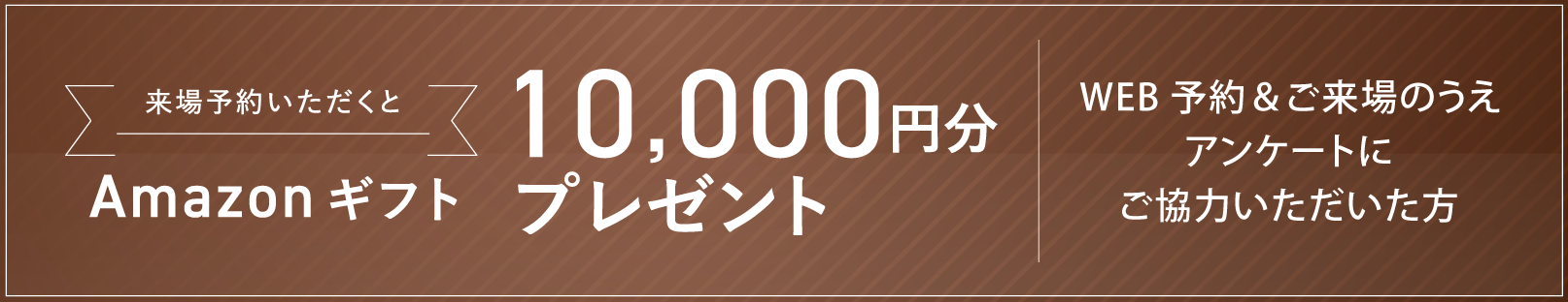 来場予約いただくとAmazonギフト10,000円分プレゼント WEB予約＆ご来場のうえアンケートにご協力いただいた方