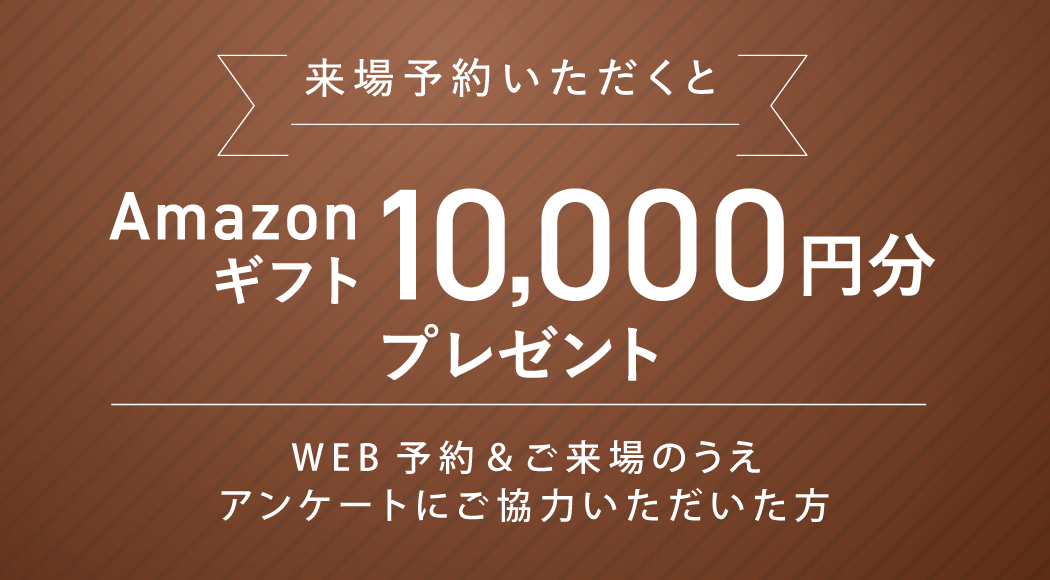 来場予約いただくとAmazonギフト10,000円分プレゼント WEB予約＆ご来場のうえアンケートにご協力いただいた方